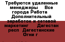 Требуются удаленные менеджеры  - Все города Работа » Дополнительный заработок и сетевой маркетинг   . Дагестан респ.,Дагестанские Огни г.